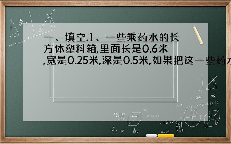 一、填空.1、一些乘药水的长方体塑料箱,里面长是0.6米,宽是0.25米,深是0.5米,如果把这一些药水装入每瓶可装40