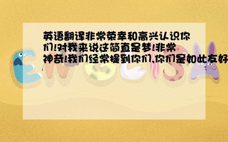 英语翻译非常荣幸和高兴认识你们!对我来说这简直是梦!非常神奇!我们经常提到你们,你们是如此友好!