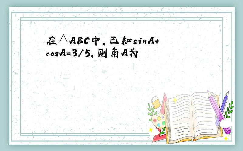 在△ABC中,已知sinA+cosA=3/5,则角A为