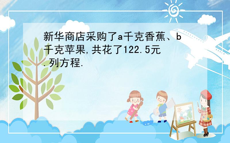 新华商店采购了a千克香蕉、b千克苹果,共花了122.5元.列方程.