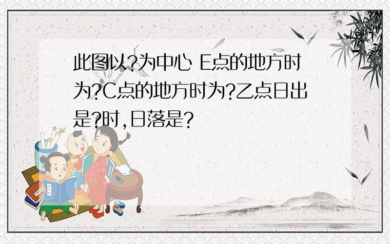 此图以?为中心 E点的地方时为?C点的地方时为?乙点日出是?时,日落是?