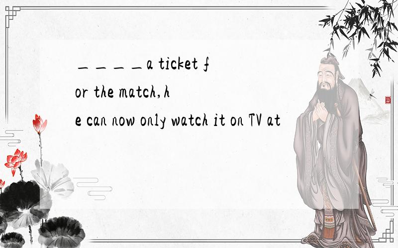 ____a ticket for the match,he can now only watch it on TV at