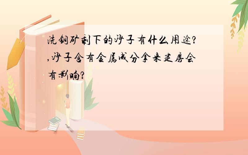 洗铜矿剩下的沙子有什么用途?,沙子含有金属成分拿来建房会有影响?