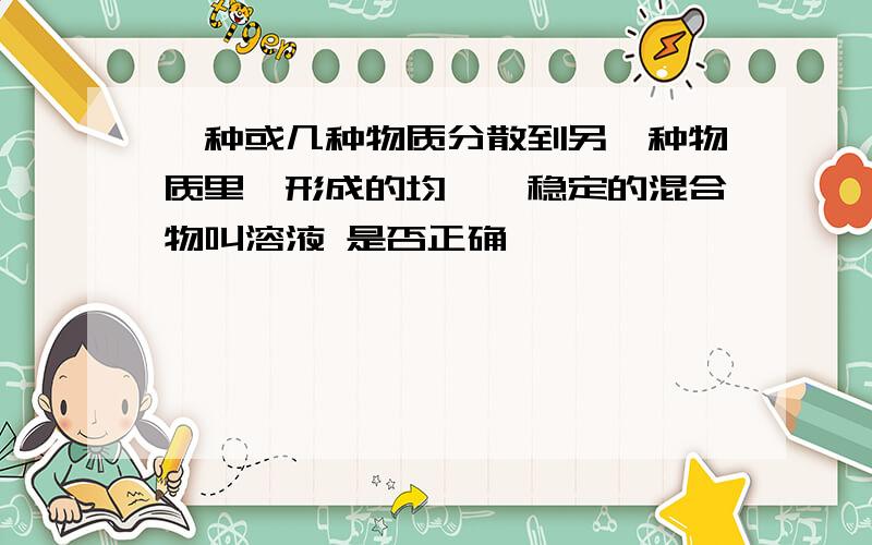 一种或几种物质分散到另一种物质里,形成的均一、稳定的混合物叫溶液 是否正确