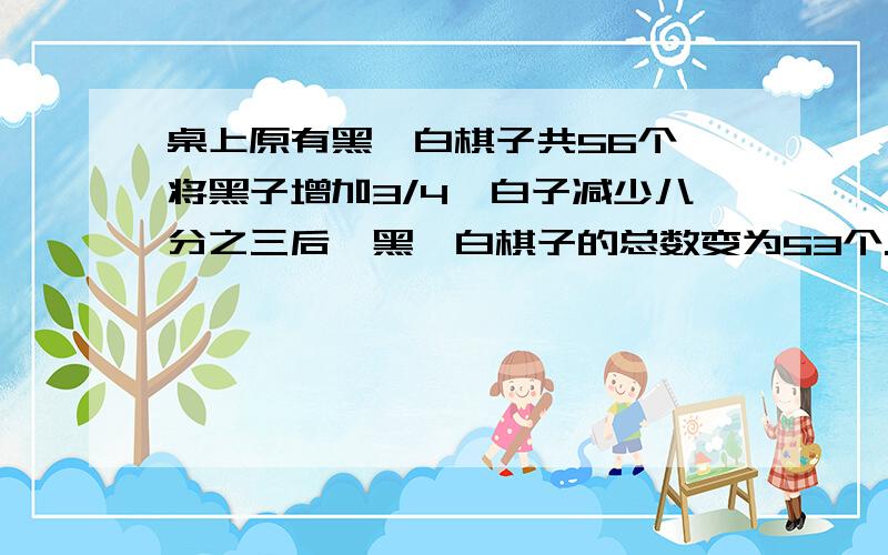 桌上原有黑、白棋子共56个,将黑子增加3/4,白子减少八分之三后,黑、白棋子的总数变为53个.桌上原有黑、