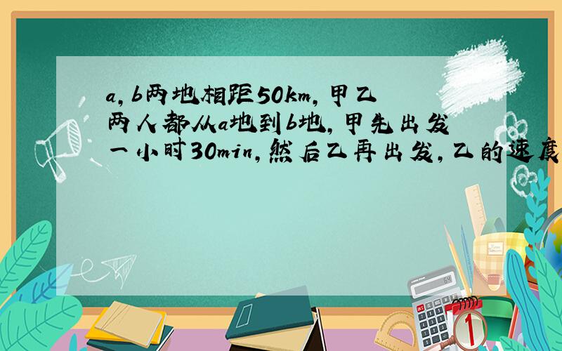 a,b两地相距50km,甲乙两人都从a地到b地,甲先出发一小时30min,然后乙再出发,乙的速度是甲的2.5倍,结果