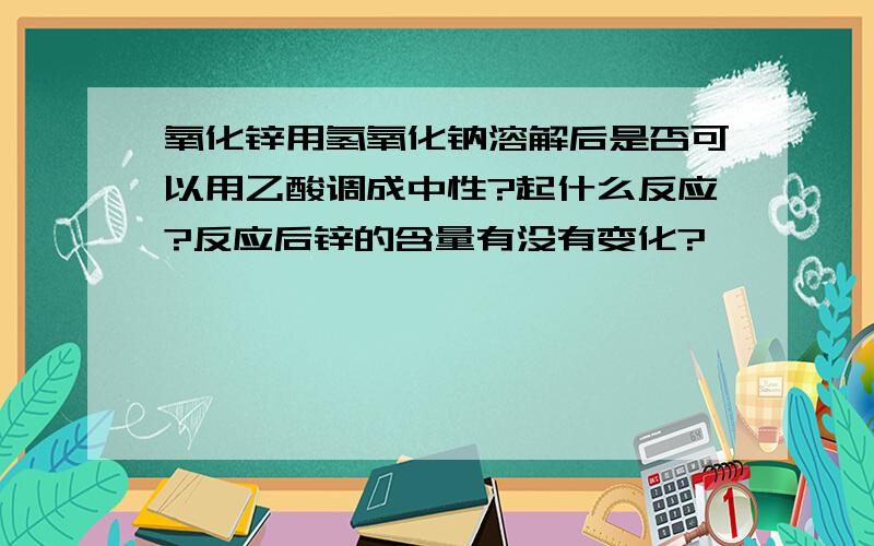 氧化锌用氢氧化钠溶解后是否可以用乙酸调成中性?起什么反应?反应后锌的含量有没有变化?