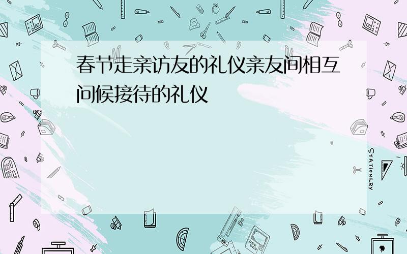 春节走亲访友的礼仪亲友间相互问候接待的礼仪