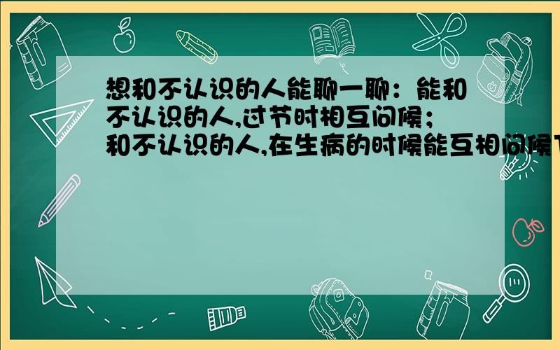 想和不认识的人能聊一聊：能和不认识的人,过节时相互问候；和不认识的人,在生病的时候能互相问候下.