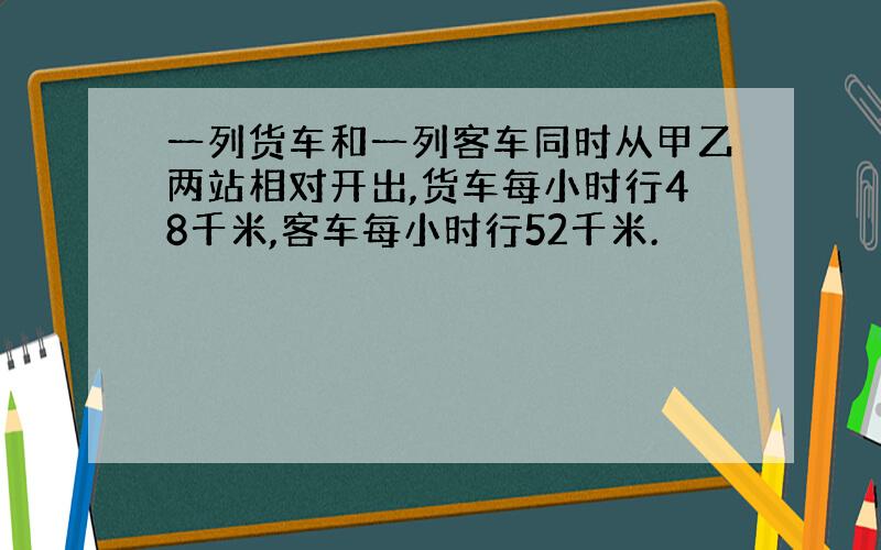 一列货车和一列客车同时从甲乙两站相对开出,货车每小时行48千米,客车每小时行52千米.