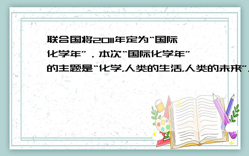 联合国将2011年定为“国际化学年”．本次“国际化学年”的主题是“化学，人类的生活，人类的未来”，以鼓励青年人热爱化学，