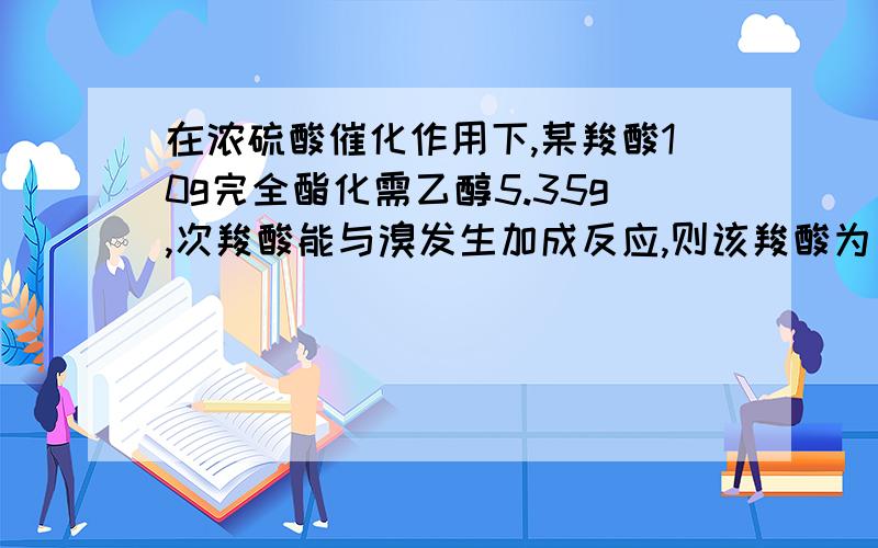 在浓硫酸催化作用下,某羧酸10g完全酯化需乙醇5.35g,次羧酸能与溴发生加成反应,则该羧酸为