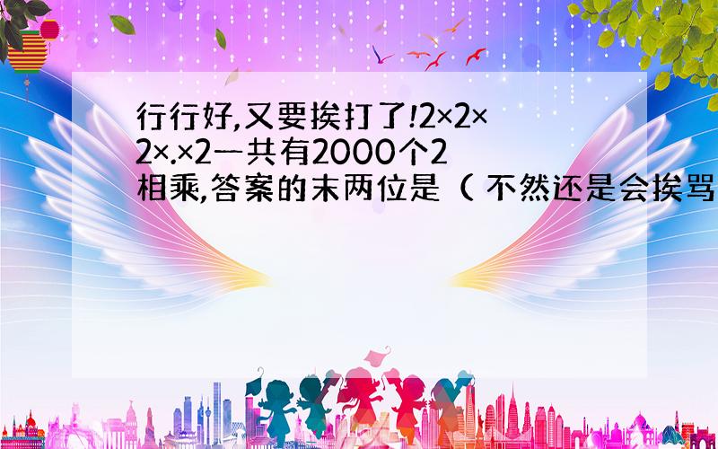 行行好,又要挨打了!2×2×2×.×2一共有2000个2相乘,答案的末两位是（ 不然还是会挨骂.呜呜.