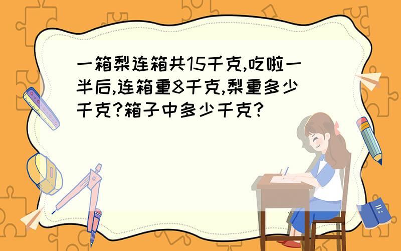 一箱梨连箱共15千克,吃啦一半后,连箱重8千克,梨重多少千克?箱子中多少千克?