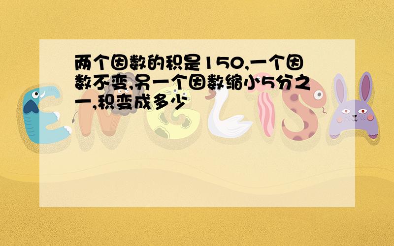 两个因数的积是150,一个因数不变,另一个因数缩小5分之一,积变成多少