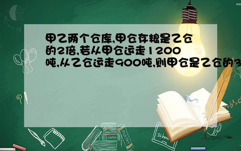 甲乙两个仓库,甲仓存粮是乙仓的2倍,若从甲仓运走1200吨,从乙仓运走900吨,则甲仓是乙仓的3倍