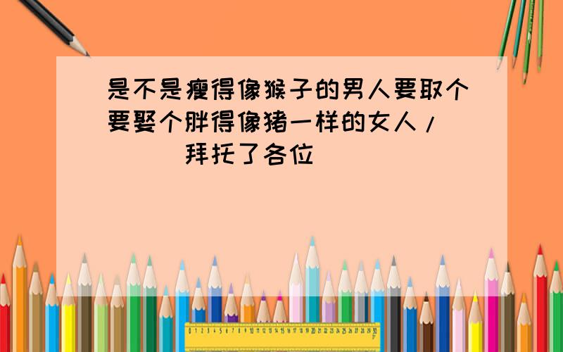 是不是瘦得像猴子的男人要取个要娶个胖得像猪一样的女人/````拜托了各位