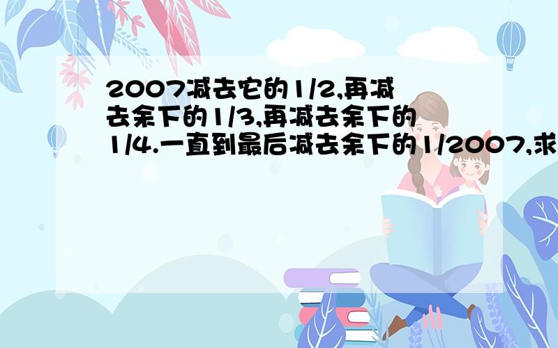 2007减去它的1/2,再减去余下的1/3,再减去余下的1/4.一直到最后减去余下的1/2007,求最后剩下的数