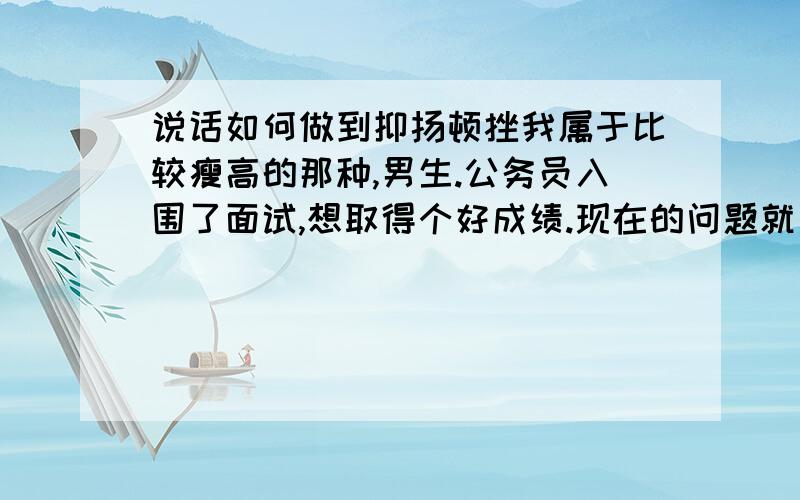 说话如何做到抑扬顿挫我属于比较瘦高的那种,男生.公务员入围了面试,想取得个好成绩.现在的问题就是说话如何能做到抑扬顿挫,