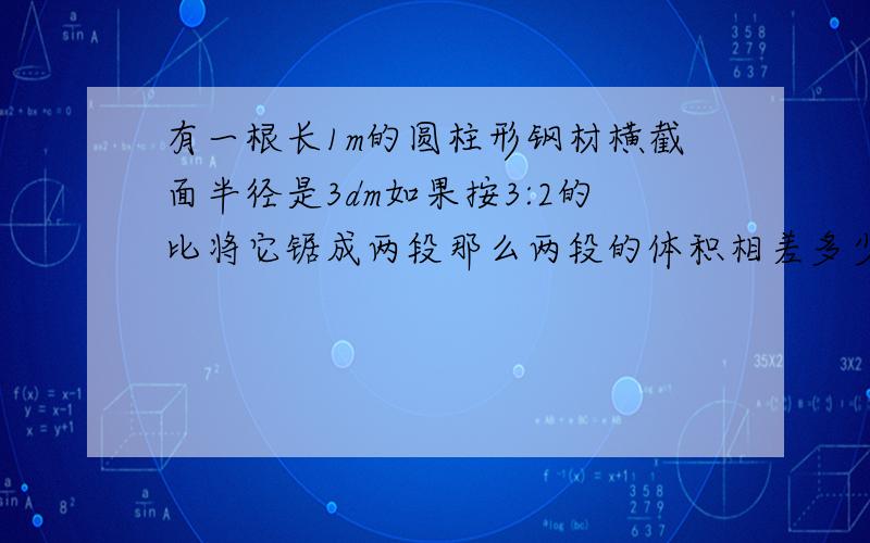 有一根长1m的圆柱形钢材横截面半径是3dm如果按3:2的比将它锯成两段那么两段的体积相差多少?