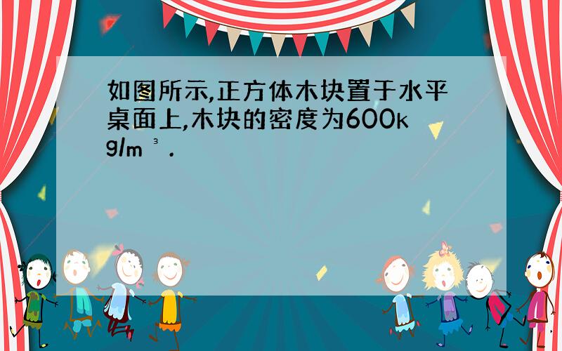 如图所示,正方体木块置于水平桌面上,木块的密度为600kg/m³.