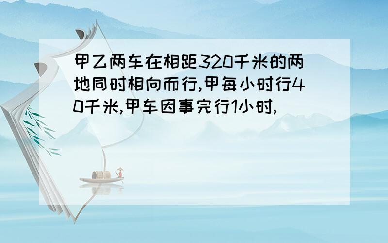 甲乙两车在相距320千米的两地同时相向而行,甲每小时行40千米,甲车因事完行1小时,