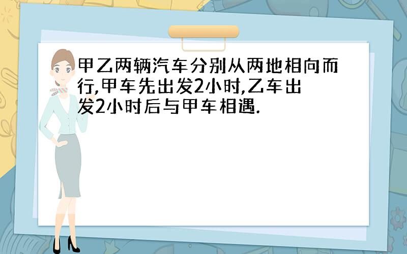 甲乙两辆汽车分别从两地相向而行,甲车先出发2小时,乙车出发2小时后与甲车相遇.