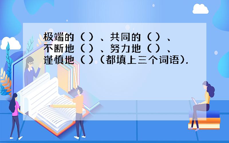 极端的（ ）、共同的（ ）、不断地（ ）、努力地（ ）、谨慎地（ ）(都填上三个词语).