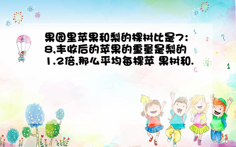 果园里苹果和梨的棵树比是7：8,丰收后的苹果的重量是梨的1.2倍,那么平均每棵苹 果树和.