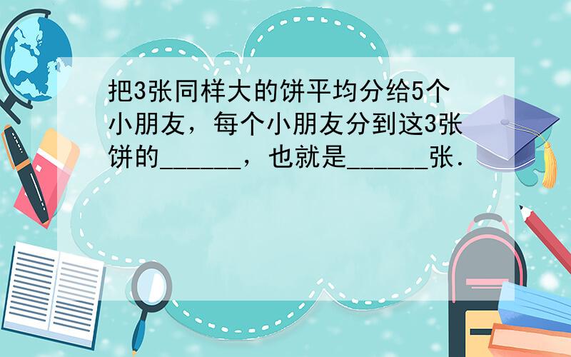 把3张同样大的饼平均分给5个小朋友，每个小朋友分到这3张饼的______，也就是______张．