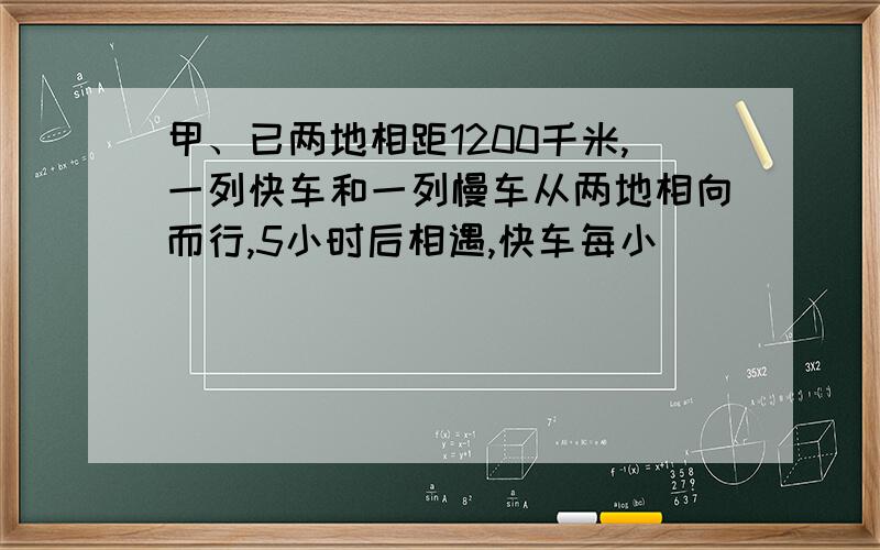 甲、已两地相距1200千米,一列快车和一列慢车从两地相向而行,5小时后相遇,快车每小