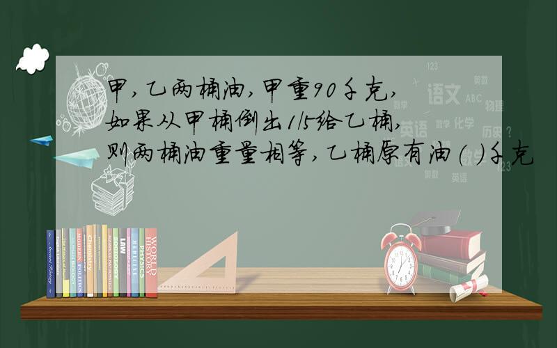 甲,乙两桶油,甲重90千克,如果从甲桶倒出1/5给乙桶,则两桶油重量相等,乙桶原有油( )千克