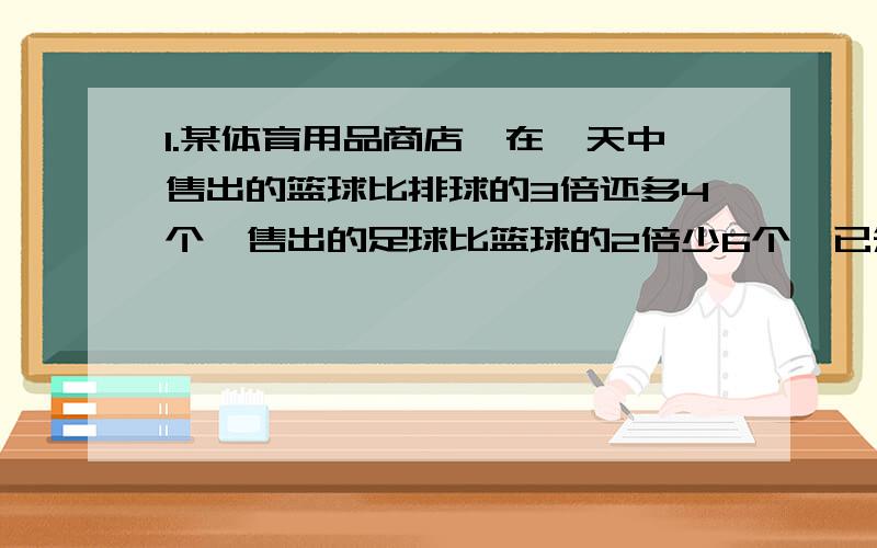 1.某体育用品商店,在一天中售出的篮球比排球的3倍还多4个,售出的足球比篮球的2倍少6个,已知售出的足球比排球多57个.