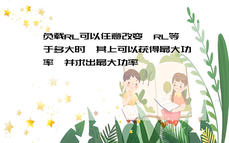 负载RL可以任意改变,RL等于多大时,其上可以获得最大功率,并求出最大功率