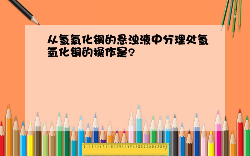 从氢氧化铜的悬浊液中分理处氢氧化铜的操作是?