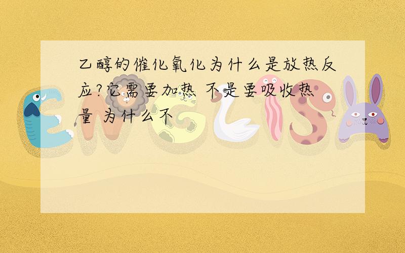 乙醇的催化氧化为什么是放热反应?它需要加热 不是要吸收热量 为什么不