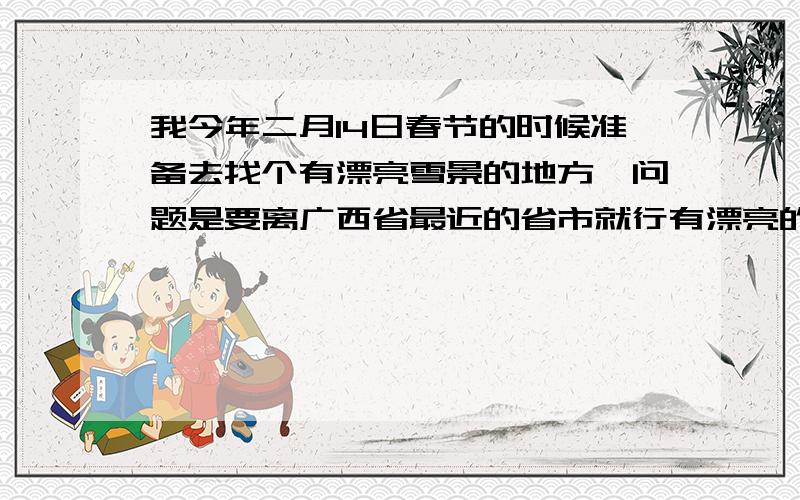 我今年二月14日春节的时候准备去找个有漂亮雪景的地方,问题是要离广西省最近的省市就行有漂亮的雪景,麻烦大家帮帮忙我很急的