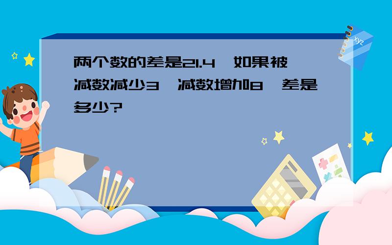 两个数的差是21.4,如果被减数减少3,减数增加8,差是多少?