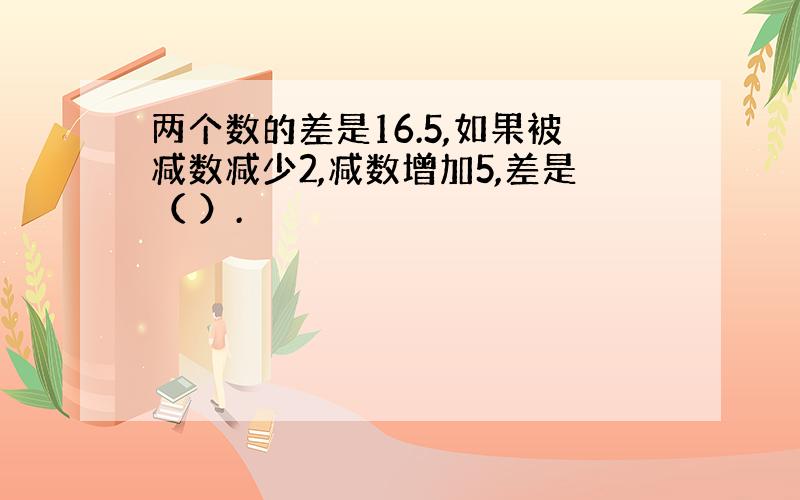 两个数的差是16.5,如果被减数减少2,减数增加5,差是（ ）.