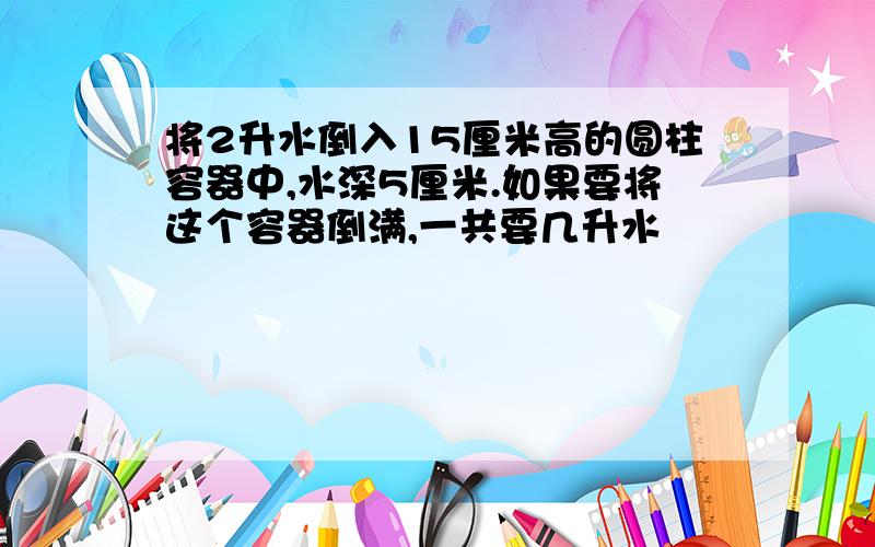 将2升水倒入15厘米高的圆柱容器中,水深5厘米.如果要将这个容器倒满,一共要几升水