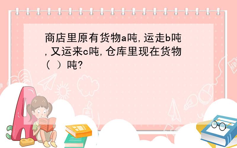 商店里原有货物a吨,运走b吨,又运来c吨,仓库里现在货物( ）吨?