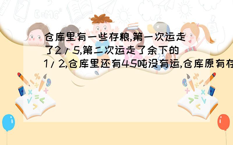 仓库里有一些存粮,第一次运走了2/5,第二次运走了余下的1/2,仓库里还有45吨没有运,仓库原有存粮多少吨