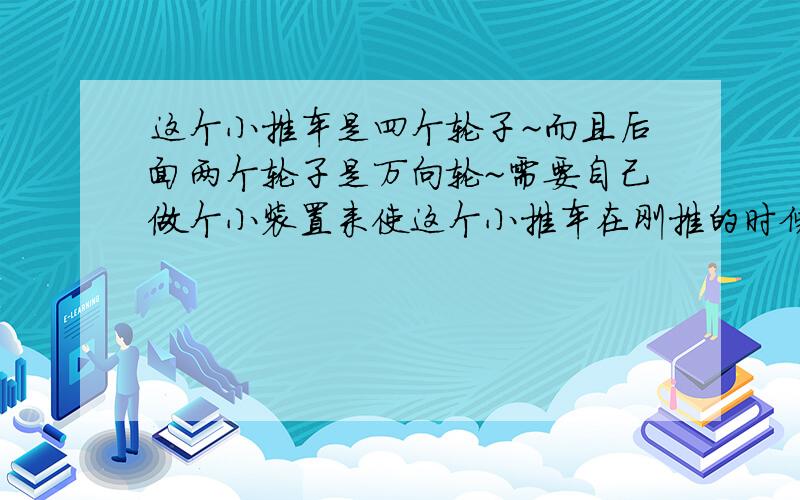 这个小推车是四个轮子~而且后面两个轮子是万向轮~需要自己做个小装置来使这个小推车在刚推的时候省力~