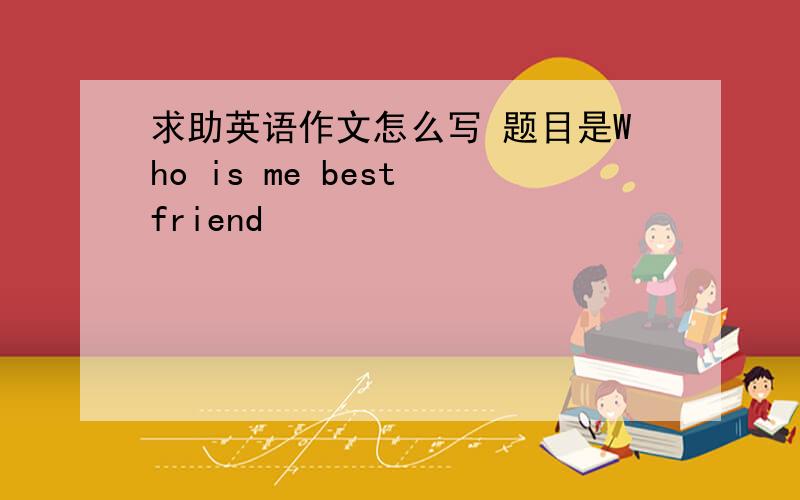 求助英语作文怎么写 题目是Who is me best friend