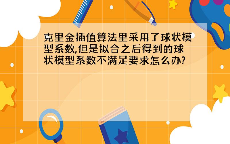 克里金插值算法里采用了球状模型系数,但是拟合之后得到的球状模型系数不满足要求怎么办?