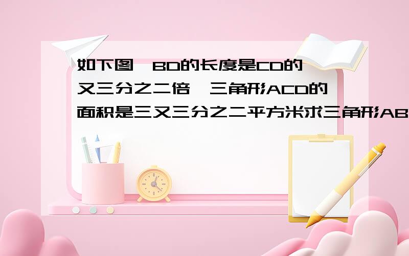 如下图,BD的长度是CD的一又三分之二倍,三角形ACD的面积是三又三分之二平方米求三角形ABD的面积.