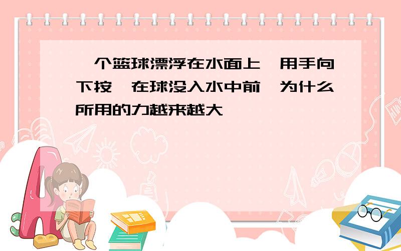 一个篮球漂浮在水面上,用手向下按,在球没入水中前,为什么所用的力越来越大