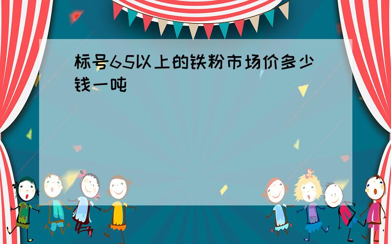 标号65以上的铁粉市场价多少钱一吨