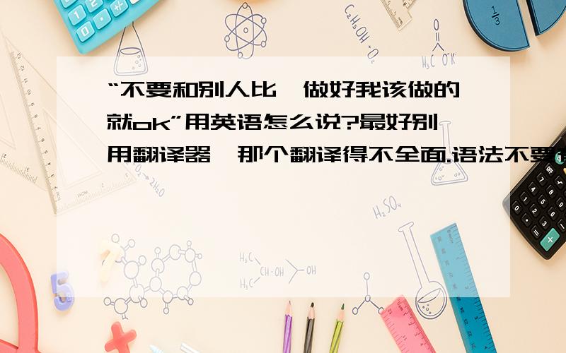 “不要和别人比,做好我该做的就ok”用英语怎么说?最好别用翻译器,那个翻译得不全面.语法不要有错误.