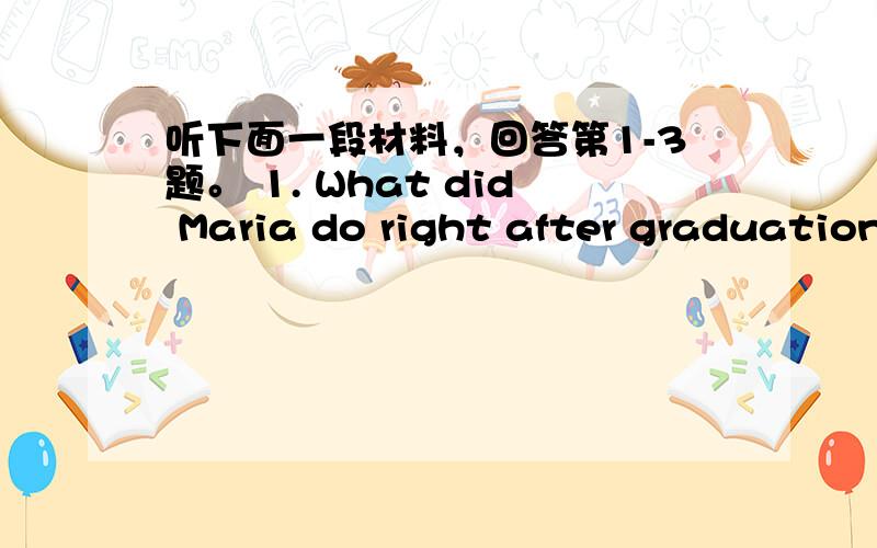 听下面一段材料，回答第1-3题。 1. What did Maria do right after graduation